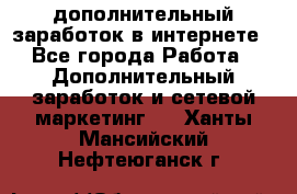 дополнительный заработок в интернете - Все города Работа » Дополнительный заработок и сетевой маркетинг   . Ханты-Мансийский,Нефтеюганск г.